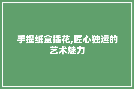 手提纸盒插花,匠心独运的艺术魅力 花朵知识