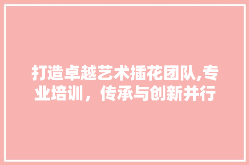 打造卓越艺术插花团队,专业培训，传承与创新并行