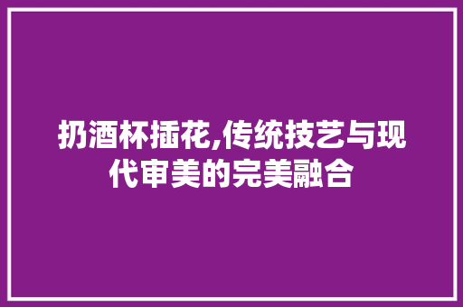 扔酒杯插花,传统技艺与现代审美的完美融合 花朵知识