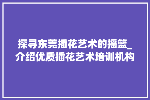 探寻东莞插花艺术的摇篮_介绍优质插花艺术培训机构