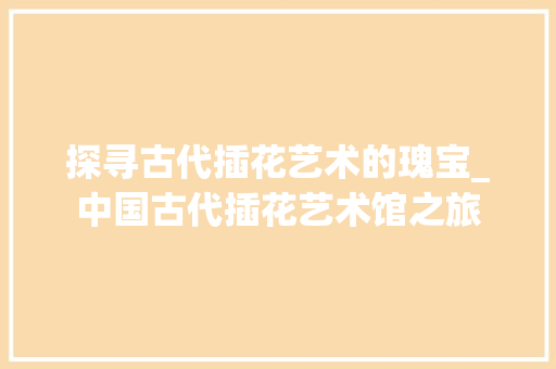 探寻古代插花艺术的瑰宝_中国古代插花艺术馆之旅