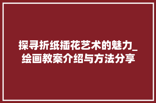 探寻折纸插花艺术的魅力_绘画教案介绍与方法分享 番茄种植技巧