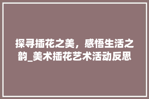 探寻插花之美，感悟生活之韵_美术插花艺术活动反思