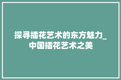 探寻插花艺术的东方魅力_中国插花艺术之美