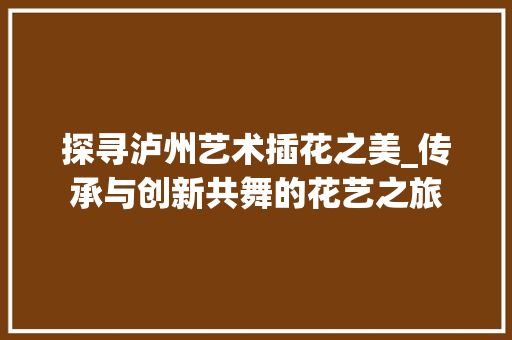 探寻泸州艺术插花之美_传承与创新共舞的花艺之旅 农业常识