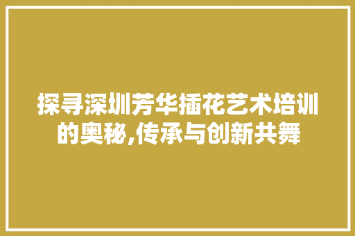 探寻深圳芳华插花艺术培训的奥秘,传承与创新共舞