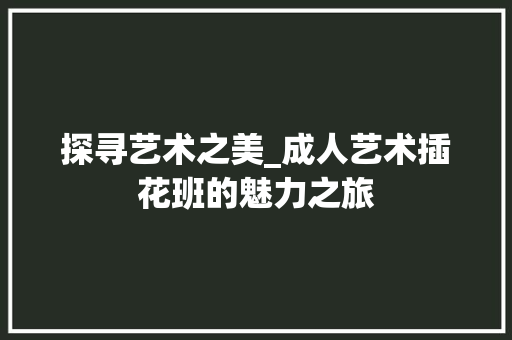 探寻艺术之美_成人艺术插花班的魅力之旅