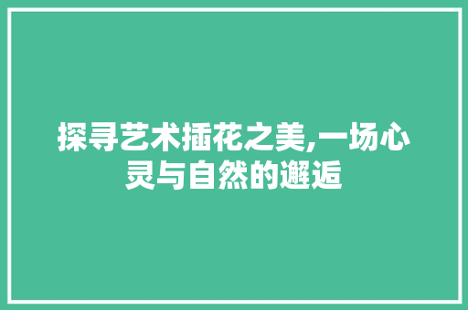 探寻艺术插花之美,一场心灵与自然的邂逅