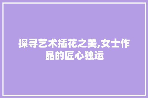 探寻艺术插花之美,女士作品的匠心独运 番茄种植技巧