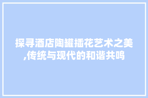 探寻酒店陶罐插花艺术之美,传统与现代的和谐共鸣