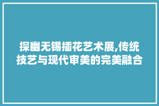 探幽无锡插花艺术展,传统技艺与现代审美的完美融合