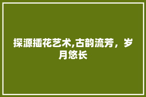 探源插花艺术,古韵流芳，岁月悠长
