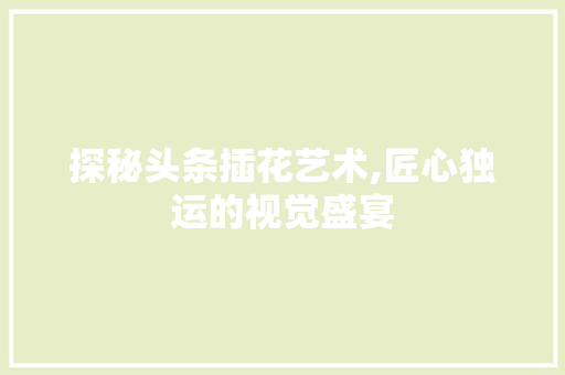 探秘头条插花艺术,匠心独运的视觉盛宴
