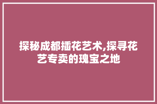 探秘成都插花艺术,探寻花艺专卖的瑰宝之地