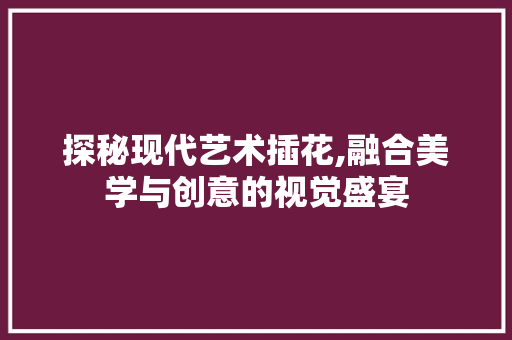 探秘现代艺术插花,融合美学与创意的视觉盛宴