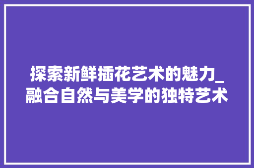 探索新鲜插花艺术的魅力_融合自然与美学的独特艺术表现形式