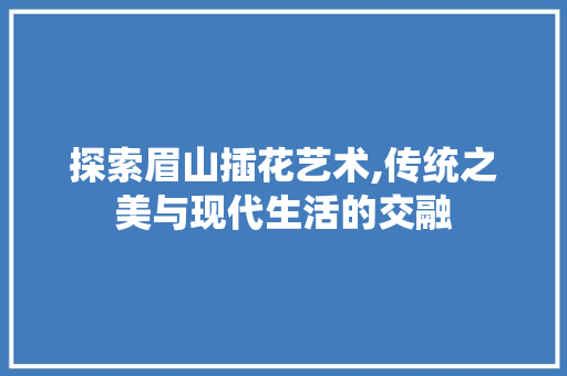 探索眉山插花艺术,传统之美与现代生活的交融 植物种类