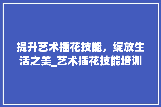 提升艺术插花技能，绽放生活之美_艺术插花技能培训机构详细介绍