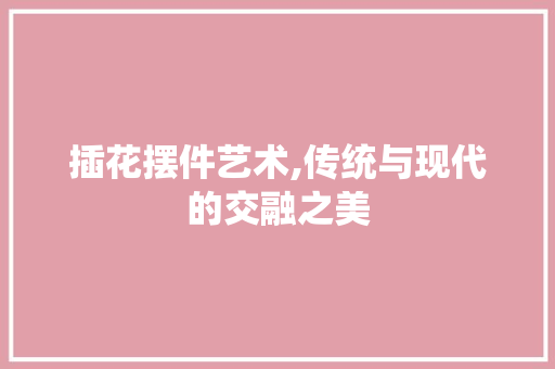 插花摆件艺术,传统与现代的交融之美