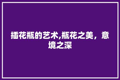 插花瓶的艺术,瓶花之美，意境之深