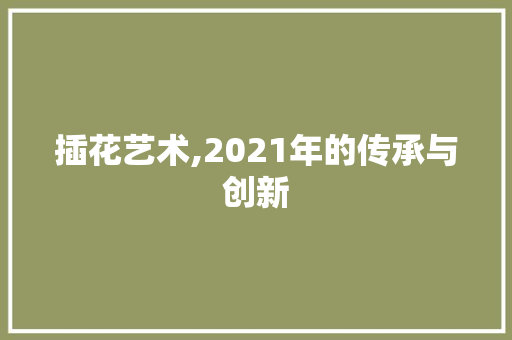 插花艺术,2021年的传承与创新