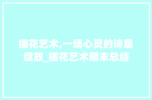 插花艺术,一场心灵的诗意绽放_插花艺术期末总结