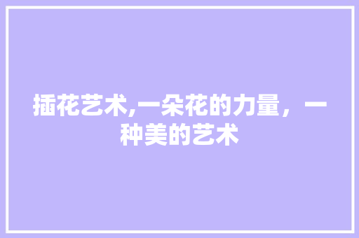 插花艺术,一朵花的力量，一种美的艺术