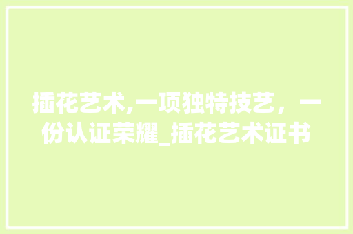 插花艺术,一项独特技艺，一份认证荣耀_插花艺术证书介绍 农业常识
