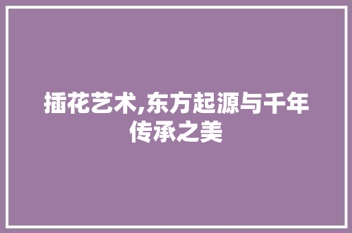 插花艺术,东方起源与千年传承之美