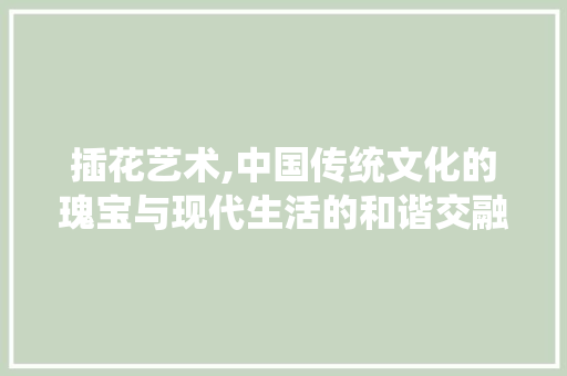 插花艺术,中国传统文化的瑰宝与现代生活的和谐交融