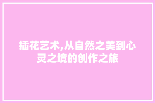 插花艺术,从自然之美到心灵之境的创作之旅