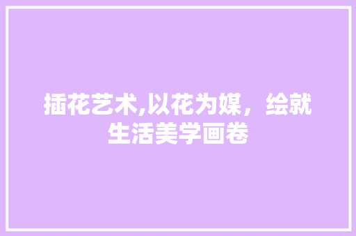 插花艺术,以花为媒，绘就生活美学画卷