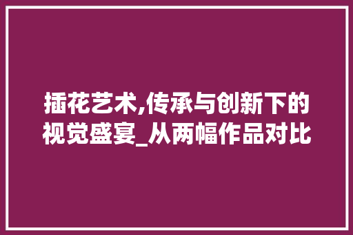 插花艺术,传承与创新下的视觉盛宴_从两幅作品对比看插花艺术的演变