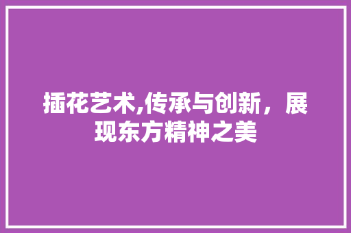 插花艺术,传承与创新，展现东方精神之美