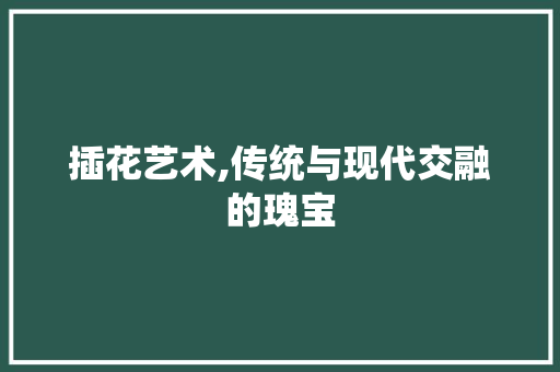 插花艺术,传统与现代交融的瑰宝