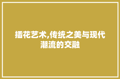 插花艺术,传统之美与现代潮流的交融