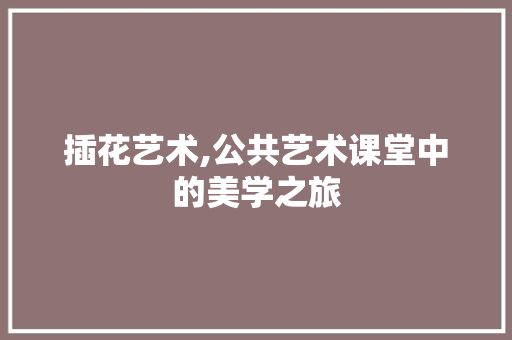 插花艺术,公共艺术课堂中的美学之旅