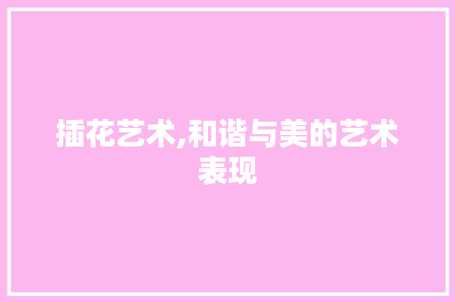 插花艺术,和谐与美的艺术表现