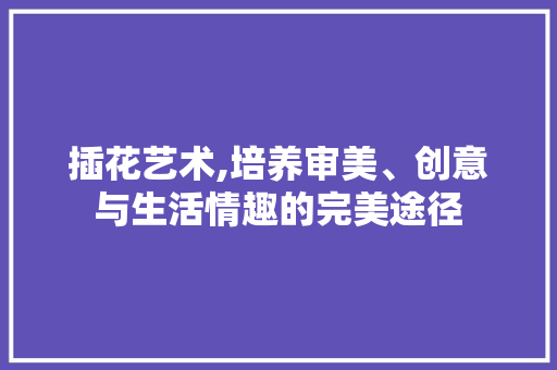 插花艺术,培养审美、创意与生活情趣的完美途径
