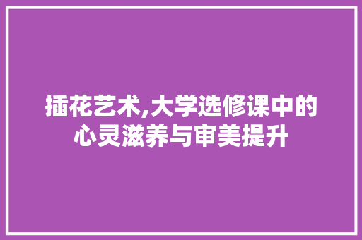 插花艺术,大学选修课中的心灵滋养与审美提升