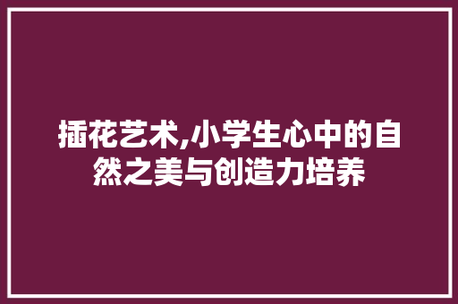 插花艺术,小学生心中的自然之美与创造力培养