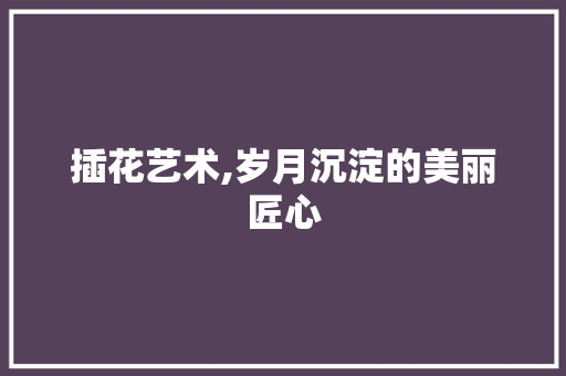 插花艺术,岁月沉淀的美丽匠心
