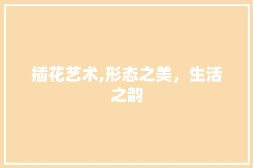 插花艺术,形态之美,生活之韵 插花艺术,形态之美,生活之韵