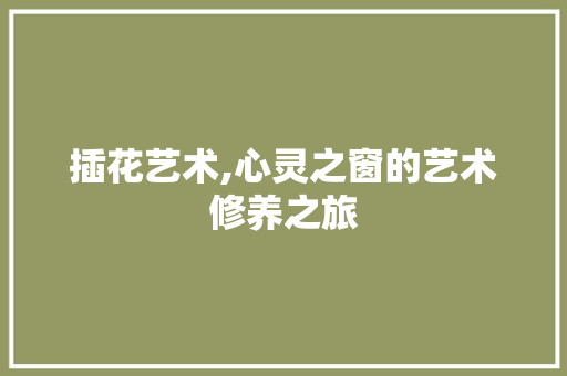 插花艺术,心灵之窗的艺术修养之旅 插花艺术,心灵之窗的艺术修养之旅