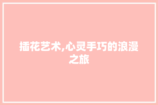 插花艺术,心灵手巧的浪漫之旅 插花艺术,心灵手巧的浪漫之旅