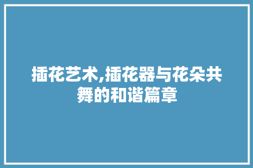 插花艺术,插花器与花朵共舞的和谐篇章
