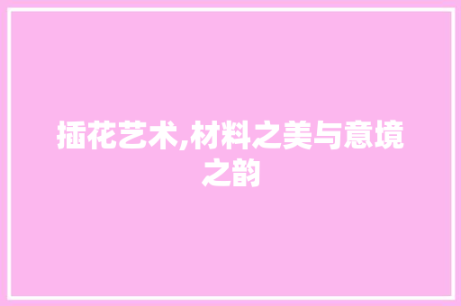 插花艺术,材料之美与意境之韵