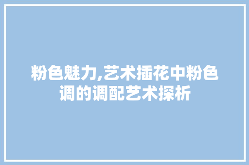 粉色魅力,艺术插花中粉色调的调配艺术探析 花朵知识 粉色魅力,艺术插花中粉色调的调配艺术探析 花朵知识