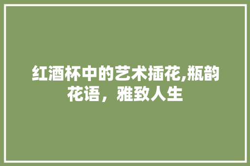红酒杯中的艺术插花,瓶韵花语，雅致人生
