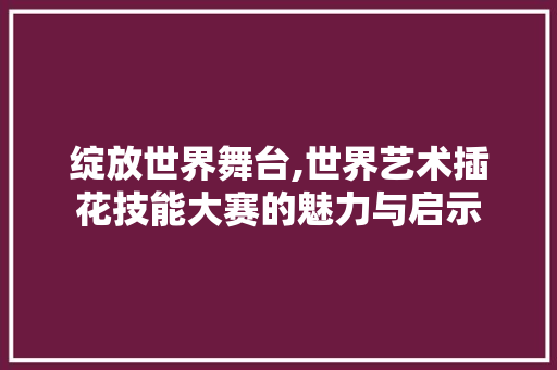绽放世界舞台,世界艺术插花技能大赛的魅力与启示